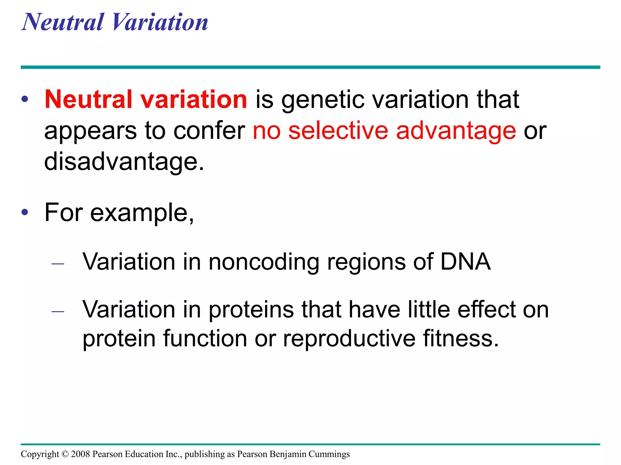 Copyright © 2008 Pearson Education Inc., publishing as Pearson Benjamin Cummings
Neutral Variation
• Neutral variation is genetic variation that
appears to confer no selective advantage or
disadvantage.
• For example,
– Variation in noncoding regions of DNA
– Variation in proteins that have little effect on
protein function or reproductive fitness.
 