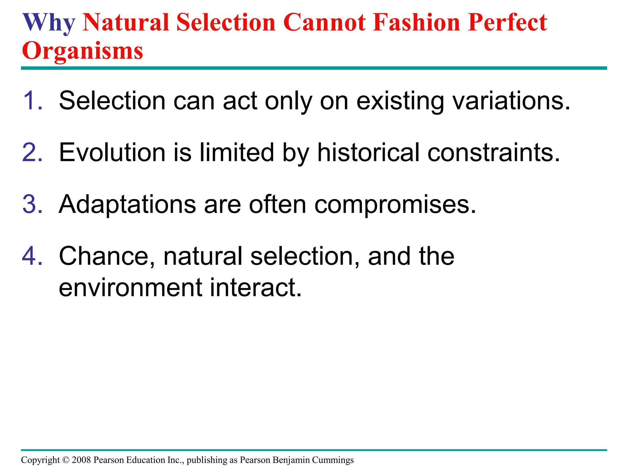 Copyright © 2008 Pearson Education Inc., publishing as Pearson Benjamin Cummings
Why Natural Selection Cannot Fashion Perfect
Organisms
1. Selection can act only on existing variations.
2. Evolution is limited by historical constraints.
3. Adaptations are often compromises.
4. Chance, natural selection, and the
environment interact.
 