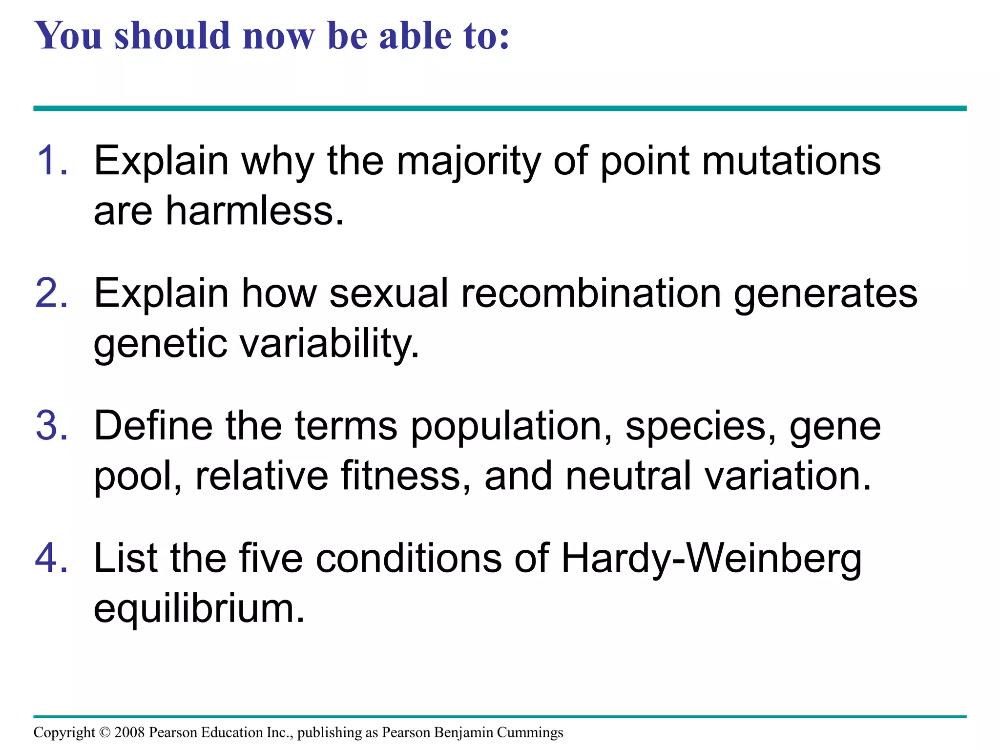 Copyright © 2008 Pearson Education Inc., publishing as Pearson Benjamin Cummings
You should now be able to:
1. Explain why the majority of point mutations
are harmless.
2. Explain how sexual recombination generates
genetic variability.
3. Define the terms population, species, gene
pool, relative fitness, and neutral variation.
4. List the five conditions of Hardy-Weinberg
equilibrium.
 
