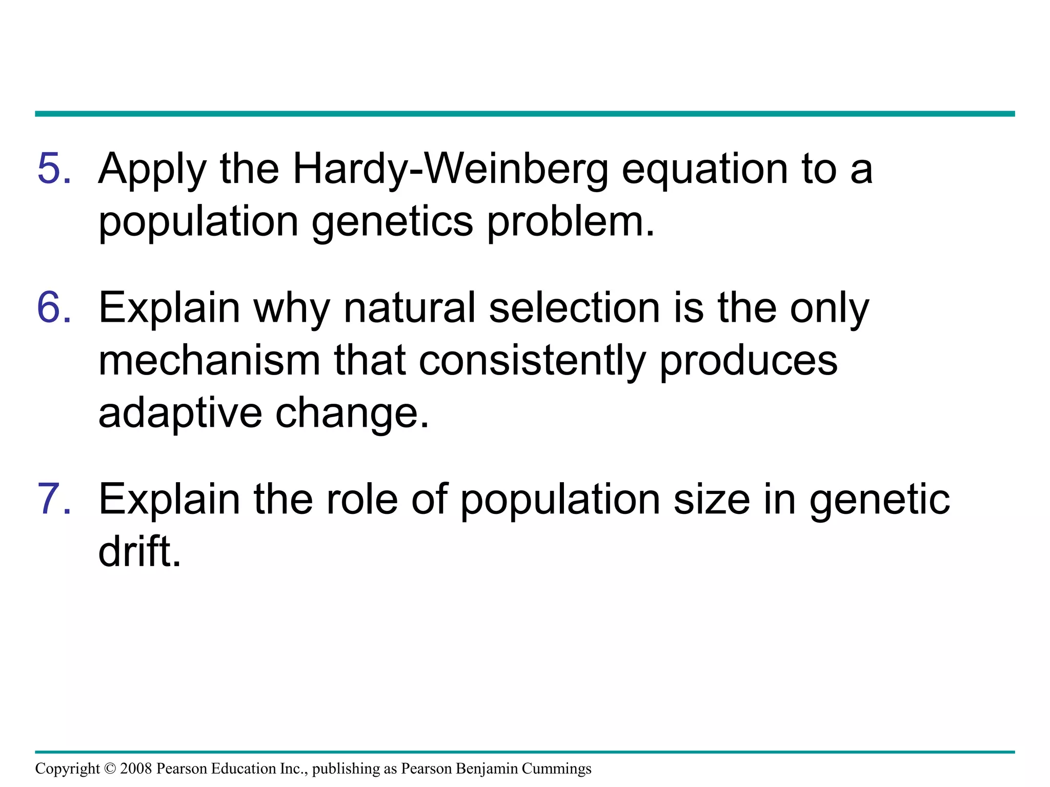 Copyright © 2008 Pearson Education Inc., publishing as Pearson Benjamin Cummings
5. Apply the Hardy-Weinberg equation to a
population genetics problem.
6. Explain why natural selection is the only
mechanism that consistently produces
adaptive change.
7. Explain the role of population size in genetic
drift.
 