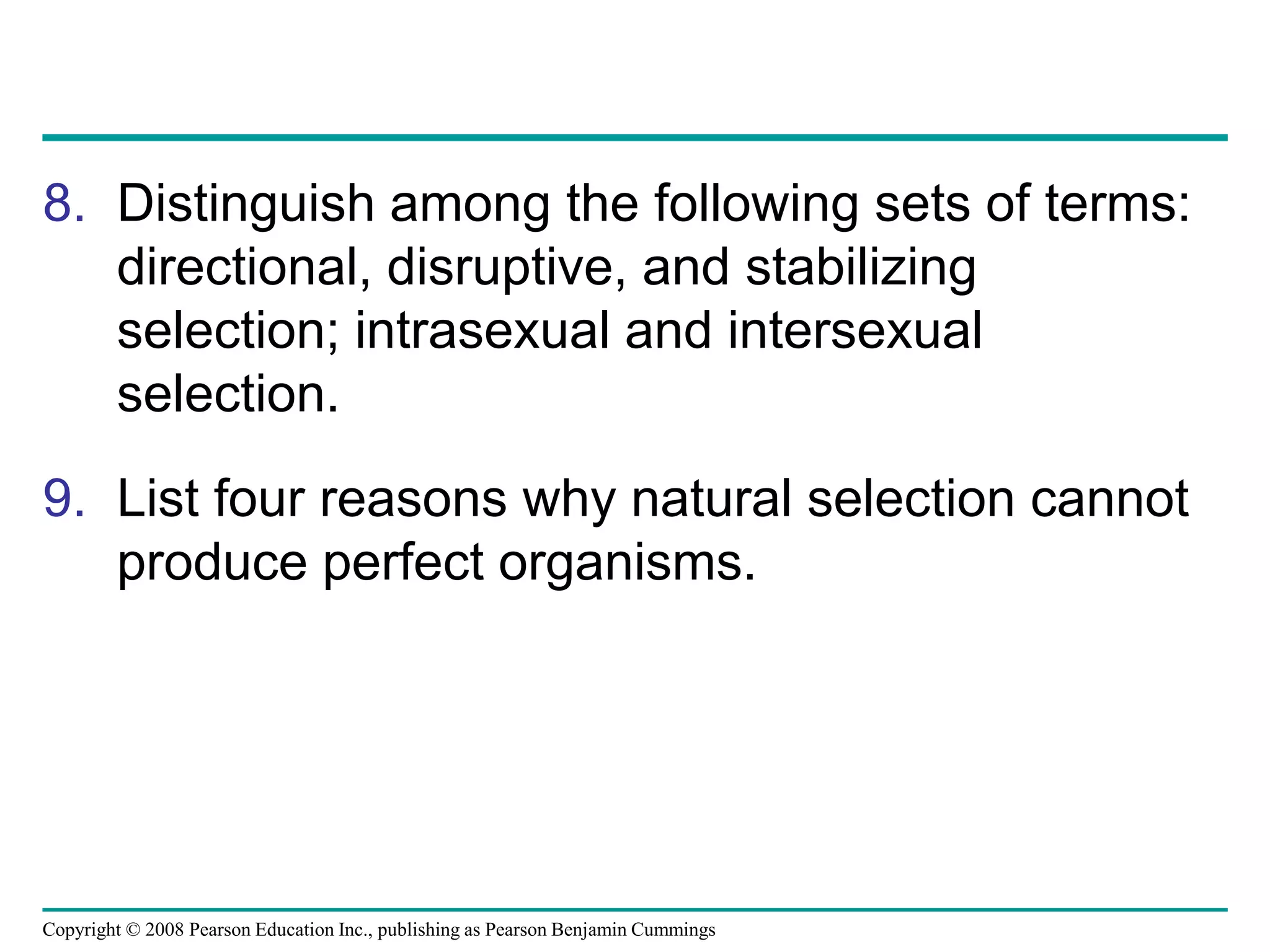 Copyright © 2008 Pearson Education Inc., publishing as Pearson Benjamin Cummings
8. Distinguish among the following sets of terms:
directional, disruptive, and stabilizing
selection; intrasexual and intersexual
selection.
9. List four reasons why natural selection cannot
produce perfect organisms.
 