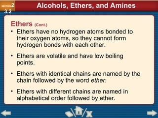 • Ethers have no hydrogen atoms bonded to
their oxygen atoms, so they cannot form
hydrogen bonds with each other.
• Ethers are volatile and have low boiling
points.
• Ethers with identical chains are named by the
chain followed by the word ether.
• Ethers with different chains are named in
alphabetical order followed by ether.
SECTION2
3.2
Alcohols, Ethers, and Amines
Ethers (Cont.)
 
