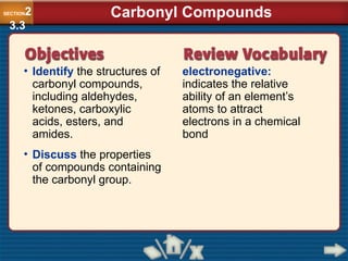 • Identify the structures of
carbonyl compounds,
including aldehydes,
ketones, carboxylic
acids, esters, and
amides.
electronegative:
indicates the relative
ability of an element’s
atoms to attract
electrons in a chemical
bond
• Discuss the properties
of compounds containing
the carbonyl group.
SECTION2
3.3
Carbonyl Compounds
 
