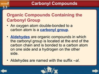 Organic Compounds Containing the
Carbonyl Group
• An oxygen atom double-bonded to a
carbon atom is a carbonyl group.
• Aldehydes are organic compounds in which
the carbonyl group is located at the end of the
carbon chain and is bonded to a carbon atom
on one side and a hydrogen on the other
side.
• Aldehydes are named with the suffix –al.
SECTION2
3.3
Carbonyl Compounds
 