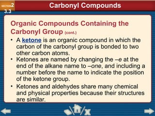 • A ketone is an organic compound in which the
carbon of the carbonyl group is bonded to two
other carbon atoms.
• Ketones are named by changing the –e at the
end of the alkane name to –one, and including a
number before the name to indicate the position
of the ketone group.
SECTION2
3.3
Carbonyl Compounds
Organic Compounds Containing the
Carbonyl Group (cont.)
• Ketones and aldehydes share many chemical
and physical properties because their structures
are similar.
 