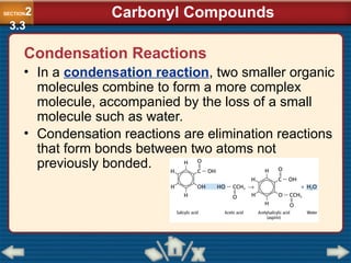 Condensation Reactions
• In a condensation reaction, two smaller organic
molecules combine to form a more complex
molecule, accompanied by the loss of a small
molecule such as water.
• Condensation reactions are elimination reactions
that form bonds between two atoms not
previously bonded.
SECTION2
3.3
Carbonyl Compounds
 