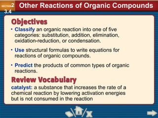 • Classify an organic reaction into one of five
categories: substitution, addition, elimination,
oxidation-reduction, or condensation.
catalyst: a substance that increases the rate of a
chemical reaction by lowering activation energies
but is not consumed in the reaction
• Use structural formulas to write equations for
reactions of organic compounds.
• Predict the products of common types of organic
reactions.
SECTION2
3.4
Other Reactions of Organic Compounds
 
