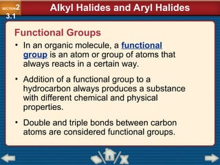 Functional Groups
• In an organic molecule, a functional
group is an atom or group of atoms that
always reacts in a certain way.
• Addition of a functional group to a
hydrocarbon always produces a substance
with different chemical and physical
properties.
• Double and triple bonds between carbon
atoms are considered functional groups.
SECTION2
3.1
Alkyl Halides and Aryl Halides
 