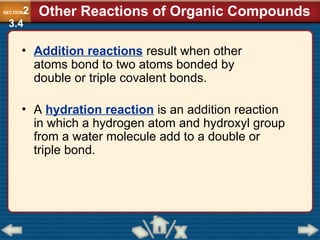 • Addition reactions result when other
atoms bond to two atoms bonded by
double or triple covalent bonds.
• A hydration reaction is an addition reaction
in which a hydrogen atom and hydroxyl group
from a water molecule add to a double or
triple bond.
Other Reactions of Organic Compounds
SECTION2
3.4
 
