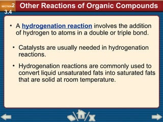 • A hydrogenation reaction involves the addition
of hydrogen to atoms in a double or triple bond.
• Catalysts are usually needed in hydrogenation
reactions.
• Hydrogenation reactions are commonly used to
convert liquid unsaturated fats into saturated fats
that are solid at room temperature.
Other Reactions of Organic Compounds
SECTION2
3.4
 