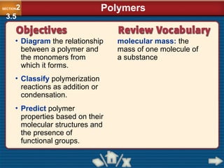 • Diagram the relationship
between a polymer and
the monomers from
which it forms.
molecular mass: the
mass of one molecule of
a substance
• Classify polymerization
reactions as addition or
condensation.
• Predict polymer
properties based on their
molecular structures and
the presence of
functional groups.
Polymers
SECTION2
3.5
 