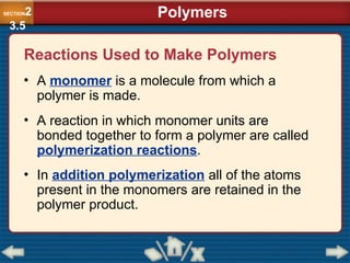 Reactions Used to Make Polymers
• A monomer is a molecule from which a
polymer is made.
• A reaction in which monomer units are
bonded together to form a polymer are called
polymerization reactions.
• In addition polymerization all of the atoms
present in the monomers are retained in the
polymer product.
Polymers
SECTION2
3.5
 