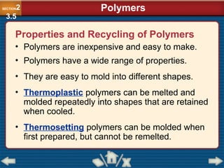 Properties and Recycling of Polymers
• Polymers are inexpensive and easy to make.
• Polymers have a wide range of properties.
• They are easy to mold into different shapes.
• Thermoplastic polymers can be melted and
molded repeatedly into shapes that are retained
when cooled.
• Thermosetting polymers can be molded when
first prepared, but cannot be remelted.
Polymers
SECTION2
3.5
 