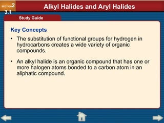• The substitution of functional groups for hydrogen in
hydrocarbons creates a wide variety of organic
compounds.
• An alkyl halide is an organic compound that has one or
more halogen atoms bonded to a carbon atom in an
aliphatic compound.
Alkyl Halides and Aryl Halides
SECTION2
3.1
Study Guide
Key Concepts
 