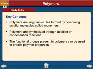 • Polymers are large molecules formed by combining
smaller molecules called monomers.
• Polymers are synthesized through addition or
condensation reactions.
• The functional groups present in polymers can be used
to predict polymer properties.
Study Guide
SECTION2
3.5
Polymers
Key Concepts
 