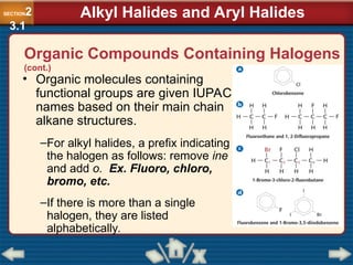Organic Compounds Containing Halogens
(cont.)
• Organic molecules containing
functional groups are given IUPAC
names based on their main chain
alkane structures.
–For alkyl halides, a prefix indicating
the halogen as follows: remove ine
and add o. Ex. Fluoro, chloro,
bromo, etc.
–If there is more than a single
halogen, they are listed
alphabetically.
SECTION2
3.1
Alkyl Halides and Aryl Halides
 