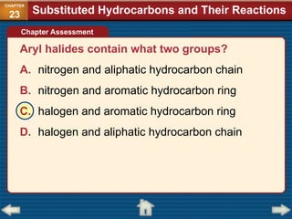 Aryl halides contain what two groups?
A. nitrogen and aliphatic hydrocarbon chain
B. nitrogen and aromatic hydrocarbon ring
C. halogen and aromatic hydrocarbon ring
D. halogen and aliphatic hydrocarbon chain
Chapter Assessment
Substituted Hydrocarbons and Their Reactions
CHAPTER
23
 