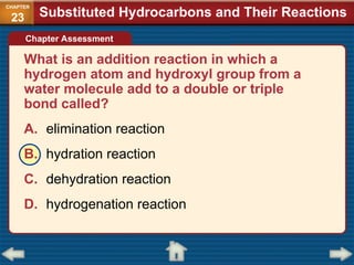 What is an addition reaction in which a
hydrogen atom and hydroxyl group from a
water molecule add to a double or triple
bond called?
A. elimination reaction
B. hydration reaction
C. dehydration reaction
D. hydrogenation reaction
Substituted Hydrocarbons and Their Reactions
CHAPTER
23
Chapter Assessment
 