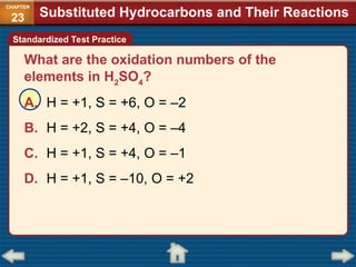 What are the oxidation numbers of the
elements in H2
SO4
?
A. H = +1, S = +6, O = –2
B. H = +2, S = +4, O = –4
C. H = +1, S = +4, O = –1
D. H = +1, S = –10, O = +2
Standardized Test Practice
Substituted Hydrocarbons and Their Reactions
CHAPTER
23
 