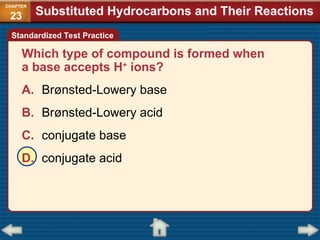 Which type of compound is formed when
a base accepts H+
ions?
A. Brønsted-Lowery base
B. Brønsted-Lowery acid
C. conjugate base
D. conjugate acid
Standardized Test Practice
Substituted Hydrocarbons and Their Reactions
CHAPTER
23
 