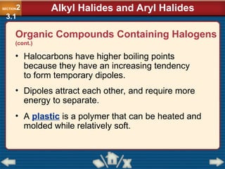 Organic Compounds Containing Halogens
(cont.)
• Halocarbons have higher boiling points
because they have an increasing tendency
to form temporary dipoles.
• Dipoles attract each other, and require more
energy to separate.
• A plastic is a polymer that can be heated and
molded while relatively soft.
SECTION2
3.1
Alkyl Halides and Aryl Halides
 