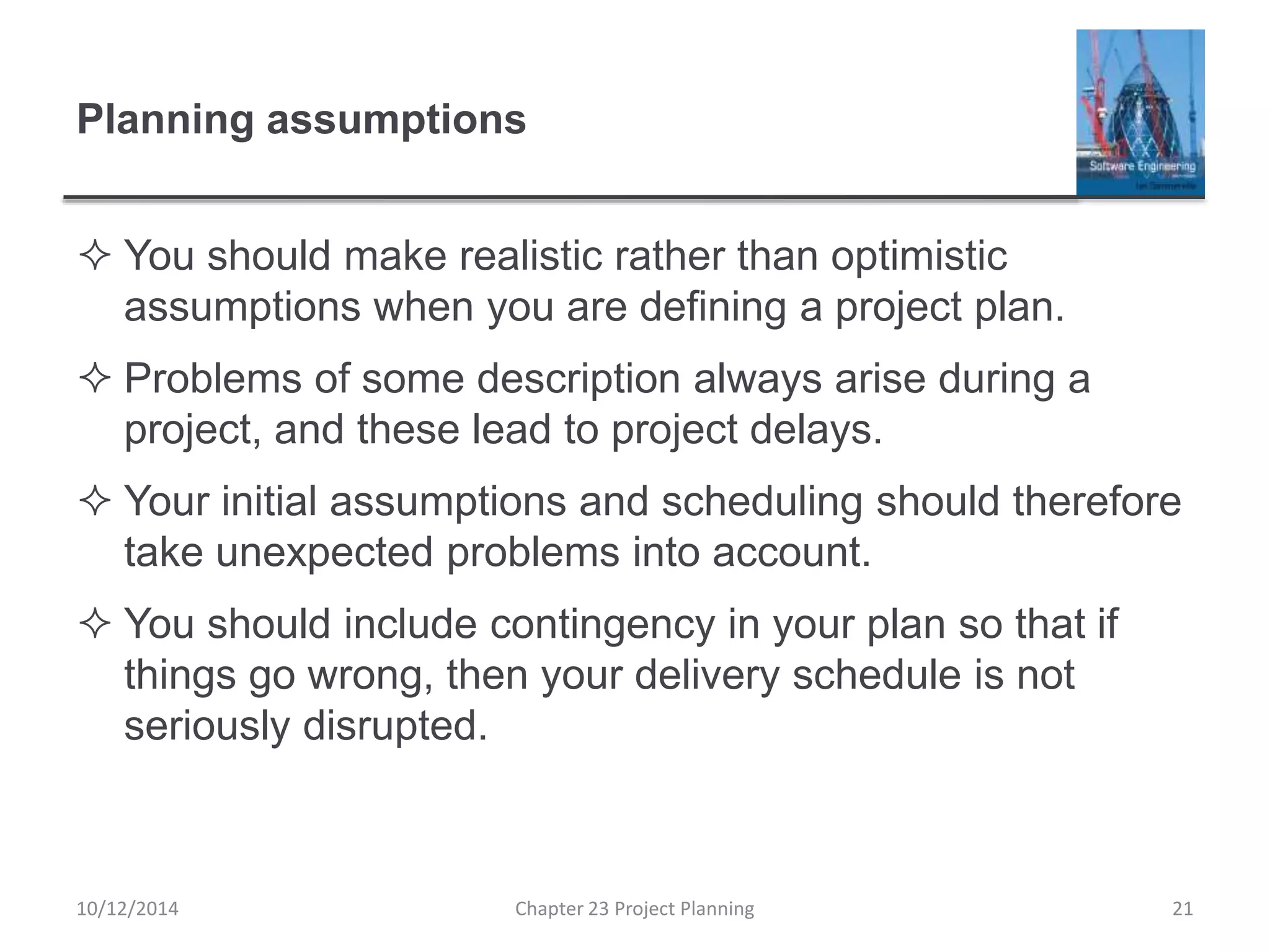 Planning assumptions
 You should make realistic rather than optimistic
assumptions when you are defining a project plan.
 Problems of some description always arise during a
project, and these lead to project delays.
 Your initial assumptions and scheduling should therefore
take unexpected problems into account.
 You should include contingency in your plan so that if
things go wrong, then your delivery schedule is not
seriously disrupted.
10/12/2014 Chapter 23 Project Planning 21
 
