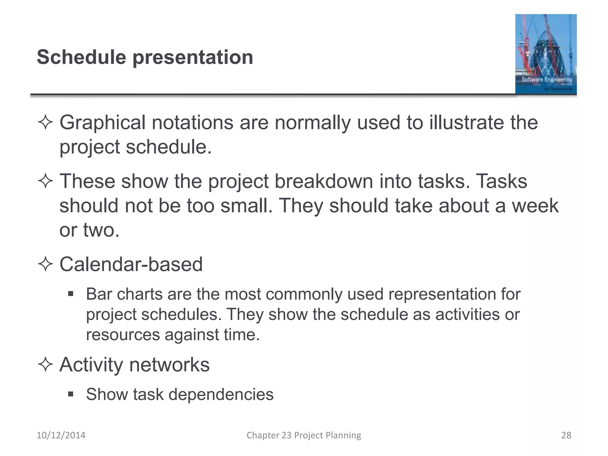 Schedule presentation
 Graphical notations are normally used to illustrate the
project schedule.
 These show the project breakdown into tasks. Tasks
should not be too small. They should take about a week
or two.
 Calendar-based
 Bar charts are the most commonly used representation for
project schedules. They show the schedule as activities or
resources against time.
 Activity networks
 Show task dependencies
10/12/2014 Chapter 23 Project Planning 28
 