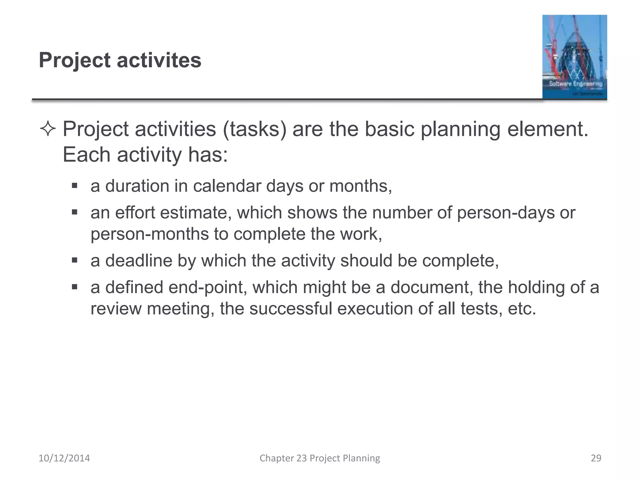Project activites
 Project activities (tasks) are the basic planning element.
Each activity has:
 a duration in calendar days or months,
 an effort estimate, which shows the number of person-days or
person-months to complete the work,
 a deadline by which the activity should be complete,
 a defined end-point, which might be a document, the holding of a
review meeting, the successful execution of all tests, etc.
10/12/2014 Chapter 23 Project Planning 29
 