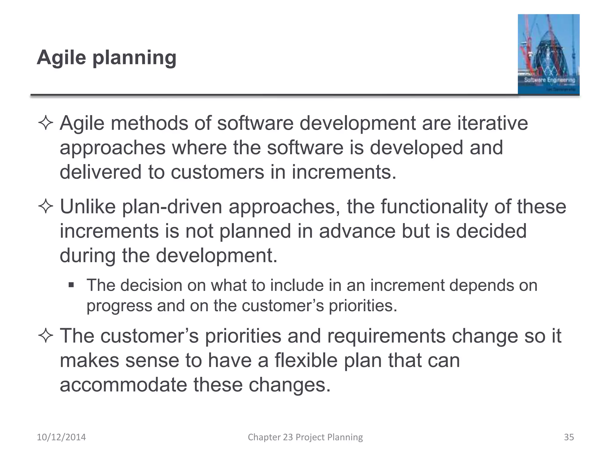Agile planning
 Agile methods of software development are iterative
approaches where the software is developed and
delivered to customers in increments.
 Unlike plan-driven approaches, the functionality of these
increments is not planned in advance but is decided
during the development.
 The decision on what to include in an increment depends on
progress and on the customer’s priorities.
 The customer’s priorities and requirements change so it
makes sense to have a flexible plan that can
accommodate these changes.
10/12/2014 Chapter 23 Project Planning 35
 
