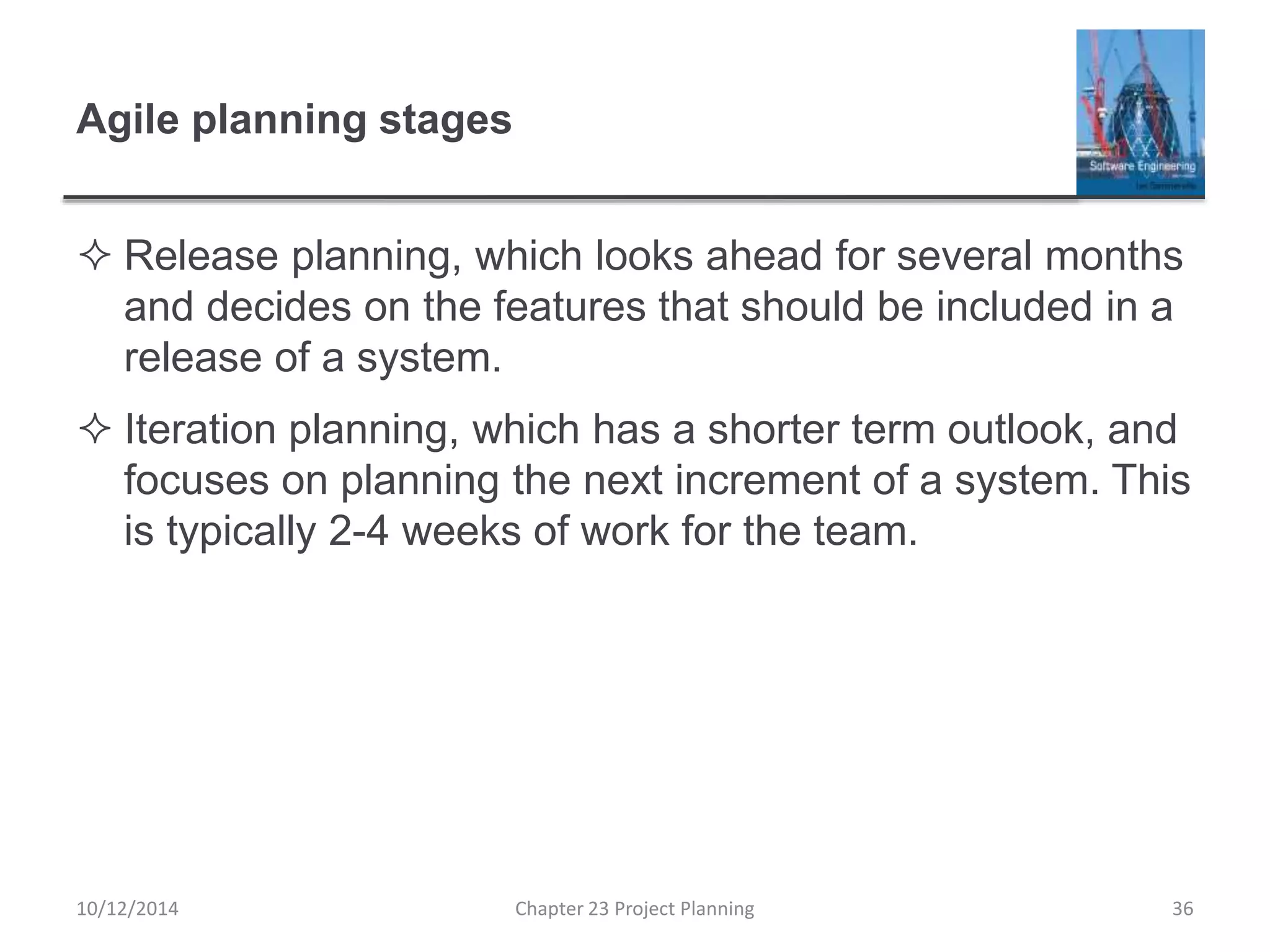 Agile planning stages
 Release planning, which looks ahead for several months
and decides on the features that should be included in a
release of a system.
 Iteration planning, which has a shorter term outlook, and
focuses on planning the next increment of a system. This
is typically 2-4 weeks of work for the team.
10/12/2014 Chapter 23 Project Planning 36
 