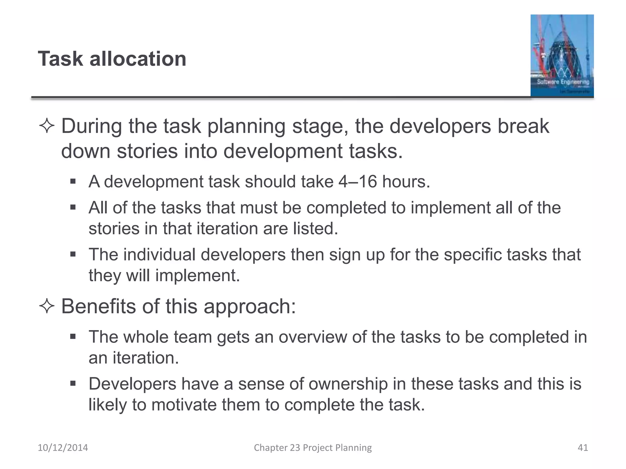 Task allocation
 During the task planning stage, the developers break
down stories into development tasks.
 A development task should take 4–16 hours.
 All of the tasks that must be completed to implement all of the
stories in that iteration are listed.
 The individual developers then sign up for the specific tasks that
they will implement.
 Benefits of this approach:
 The whole team gets an overview of the tasks to be completed in
an iteration.
 Developers have a sense of ownership in these tasks and this is
likely to motivate them to complete the task.
10/12/2014 Chapter 23 Project Planning 41
 