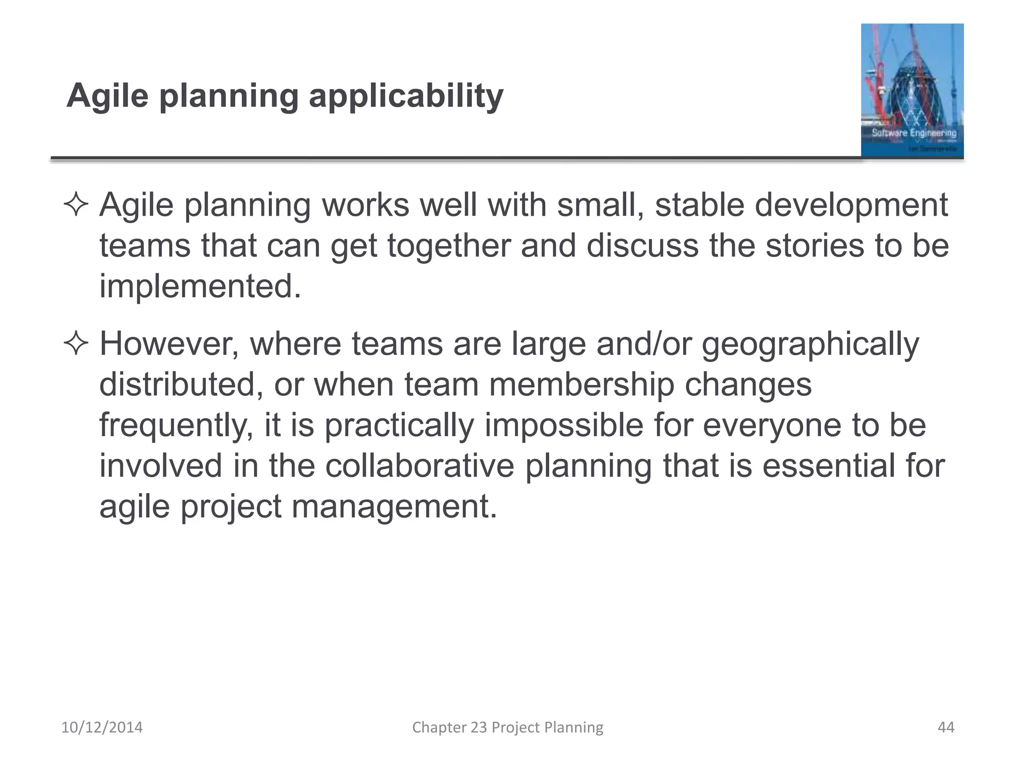 Agile planning applicability
 Agile planning works well with small, stable development
teams that can get together and discuss the stories to be
implemented.
 However, where teams are large and/or geographically
distributed, or when team membership changes
frequently, it is practically impossible for everyone to be
involved in the collaborative planning that is essential for
agile project management.
10/12/2014 Chapter 23 Project Planning 44
 