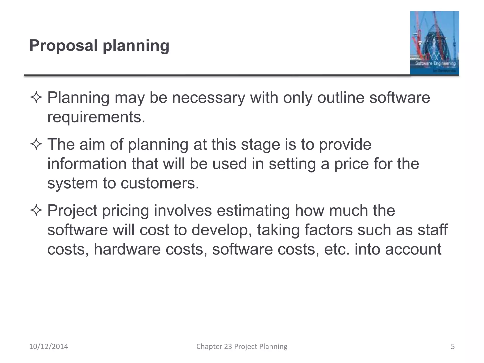 Proposal planning
 Planning may be necessary with only outline software
requirements.
 The aim of planning at this stage is to provide
information that will be used in setting a price for the
system to customers.
 Project pricing involves estimating how much the
software will cost to develop, taking factors such as staff
costs, hardware costs, software costs, etc. into account
10/12/2014 Chapter 23 Project Planning 5
 