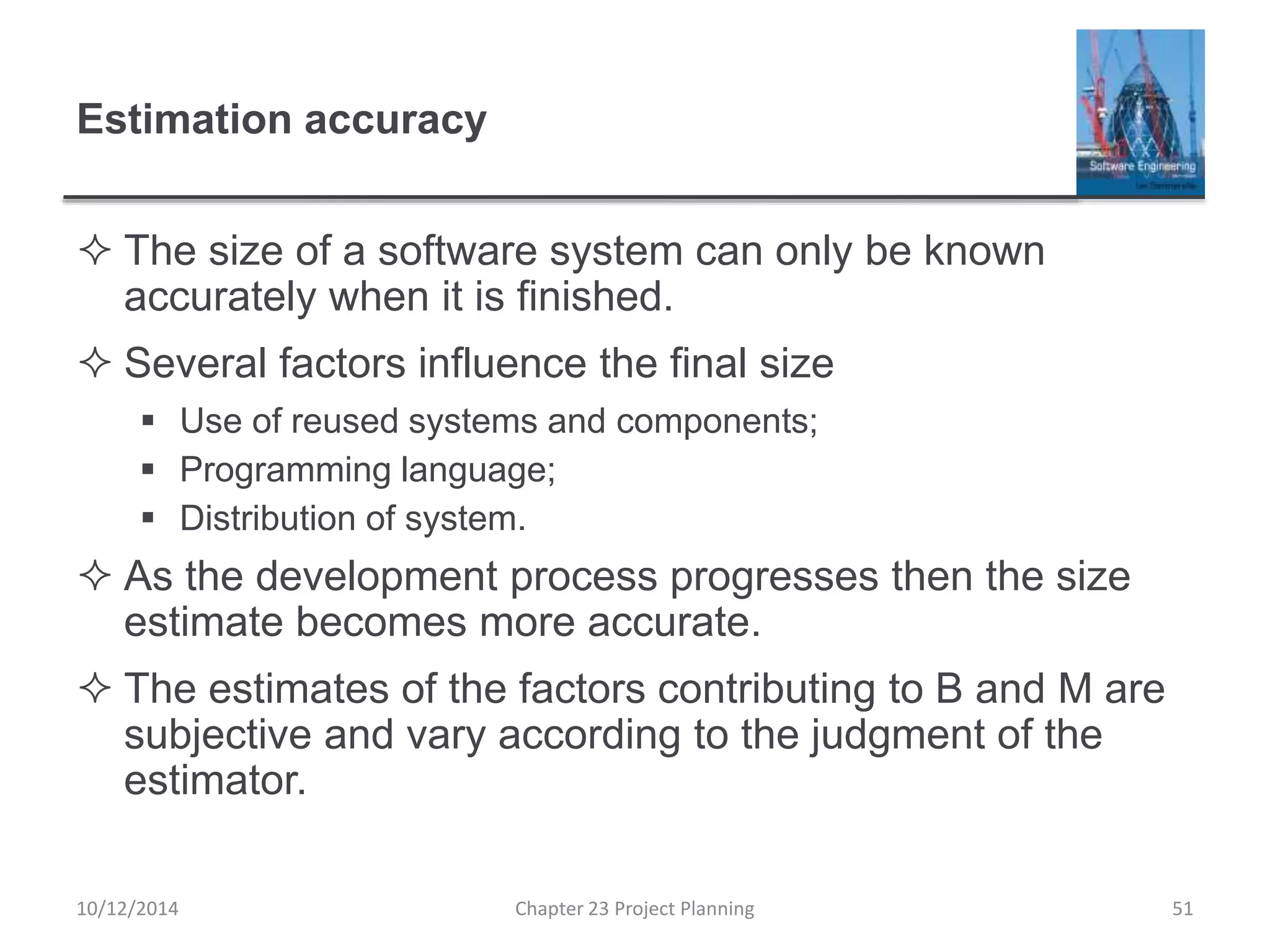 Estimation accuracy
 The size of a software system can only be known
accurately when it is finished.
 Several factors influence the final size
 Use of reused systems and components;
 Programming language;
 Distribution of system.
 As the development process progresses then the size
estimate becomes more accurate.
 The estimates of the factors contributing to B and M are
subjective and vary according to the judgment of the
estimator.
10/12/2014 Chapter 23 Project Planning 51
 