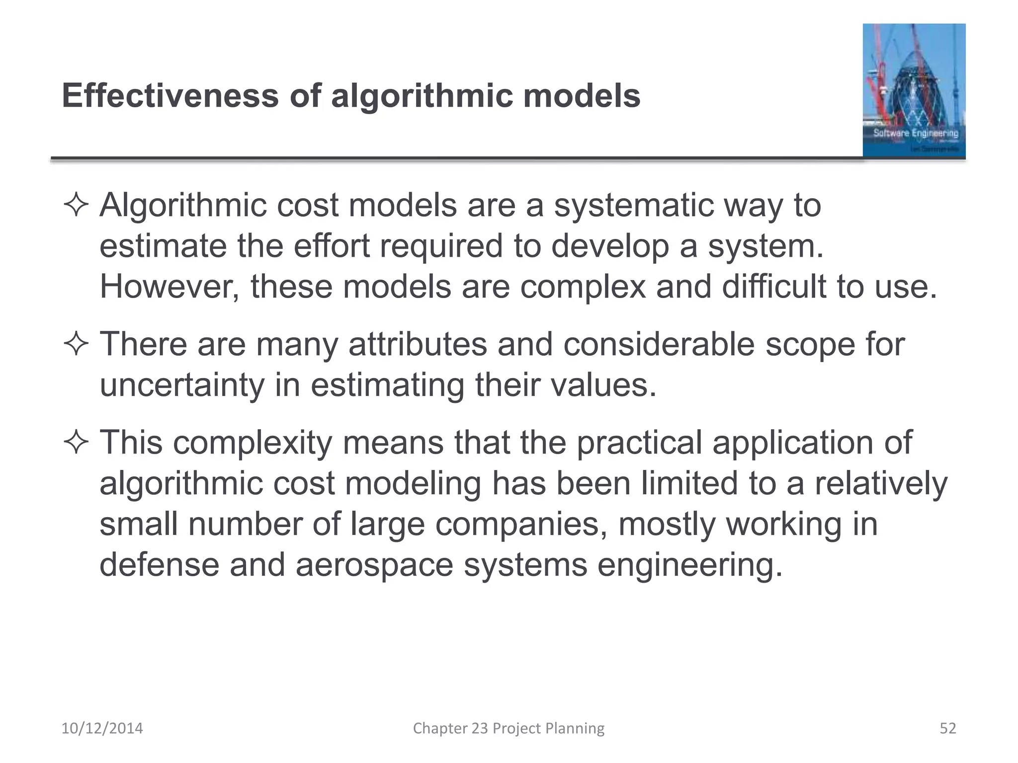 Effectiveness of algorithmic models
 Algorithmic cost models are a systematic way to
estimate the effort required to develop a system.
However, these models are complex and difficult to use.
 There are many attributes and considerable scope for
uncertainty in estimating their values.
 This complexity means that the practical application of
algorithmic cost modeling has been limited to a relatively
small number of large companies, mostly working in
defense and aerospace systems engineering.
10/12/2014 Chapter 23 Project Planning 52
 