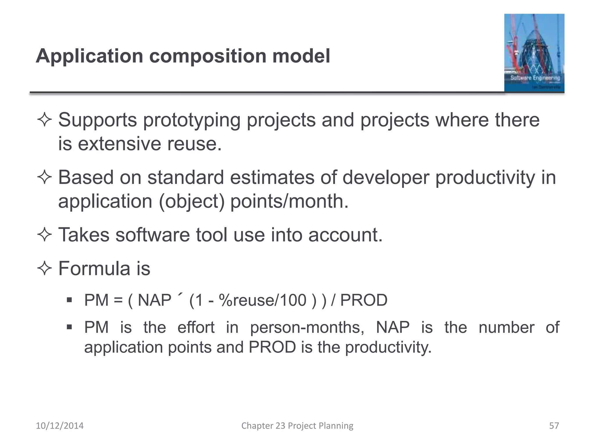Application composition model
 Supports prototyping projects and projects where there
is extensive reuse.
 Based on standard estimates of developer productivity in
application (object) points/month.
 Takes software tool use into account.
 Formula is
 PM = ( NAP ´ (1 - %reuse/100 ) ) / PROD
 PM is the effort in person-months, NAP is the number of
application points and PROD is the productivity.
10/12/2014 Chapter 23 Project Planning 57
 