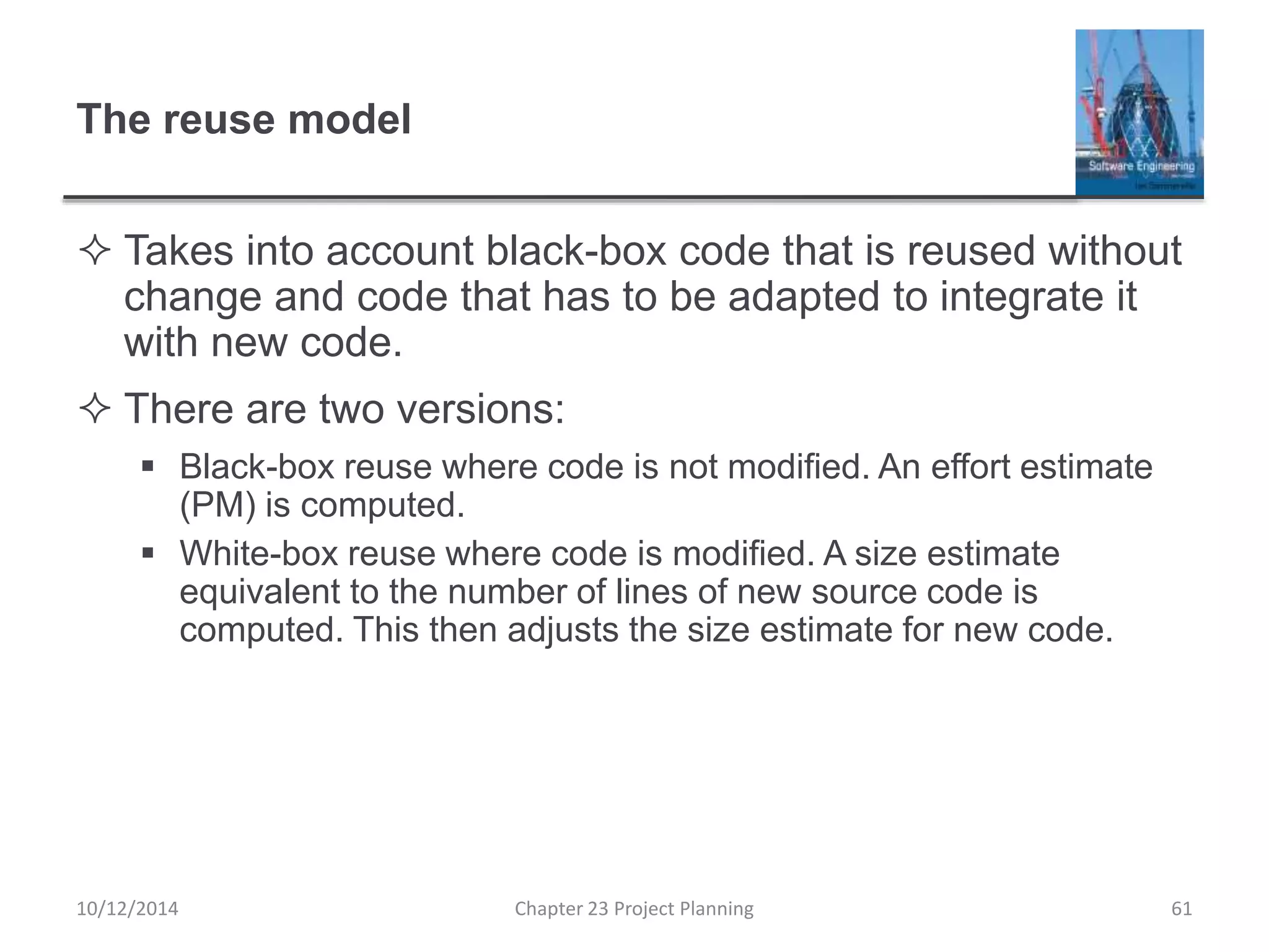 The reuse model
 Takes into account black-box code that is reused without
change and code that has to be adapted to integrate it
with new code.
 There are two versions:
 Black-box reuse where code is not modified. An effort estimate
(PM) is computed.
 White-box reuse where code is modified. A size estimate
equivalent to the number of lines of new source code is
computed. This then adjusts the size estimate for new code.
10/12/2014 Chapter 23 Project Planning 61
 