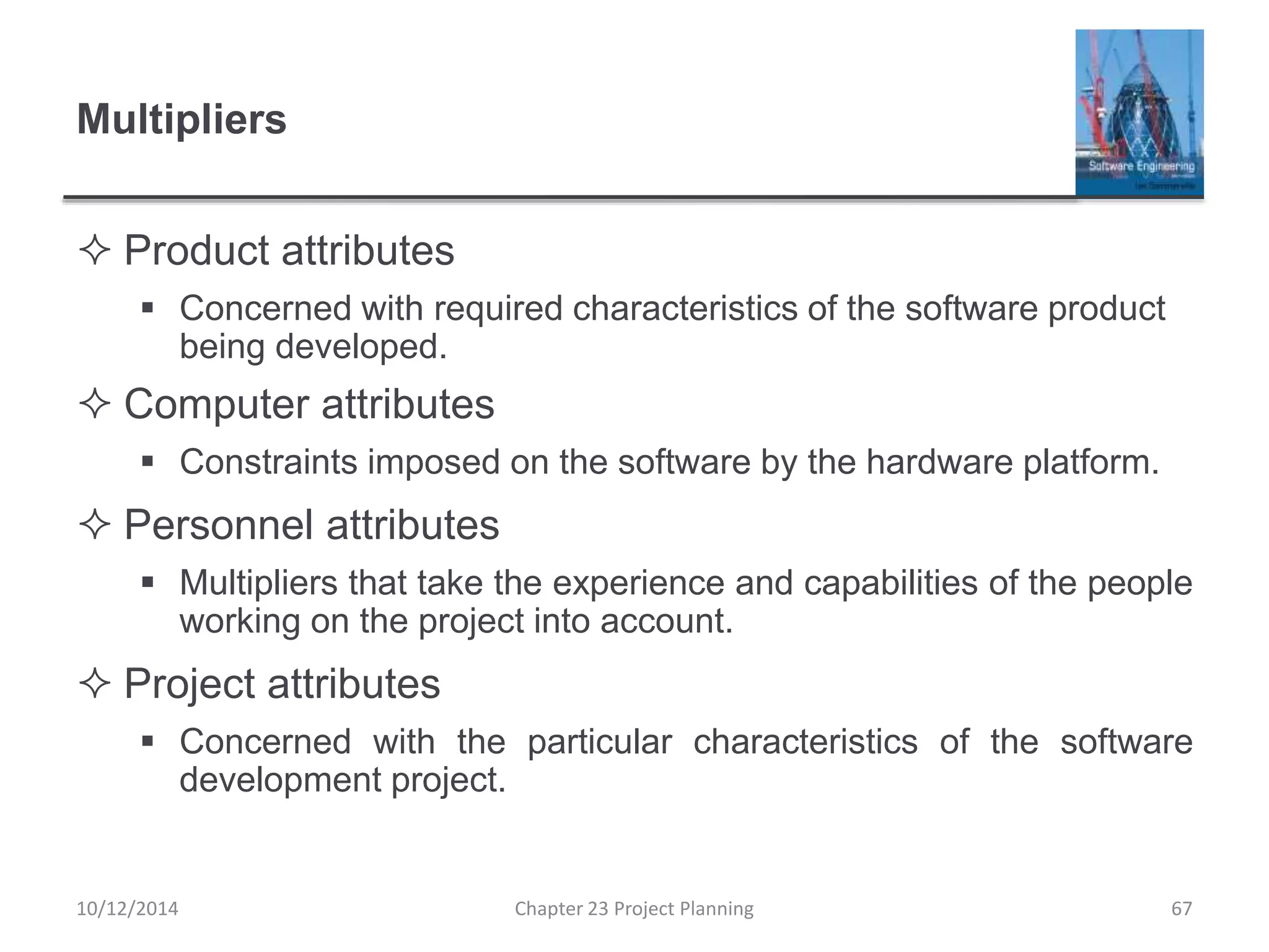 Multipliers
 Product attributes
 Concerned with required characteristics of the software product
being developed.
 Computer attributes
 Constraints imposed on the software by the hardware platform.
 Personnel attributes
 Multipliers that take the experience and capabilities of the people
working on the project into account.
 Project attributes
 Concerned with the particular characteristics of the software
development project.
10/12/2014 Chapter 23 Project Planning 67
 