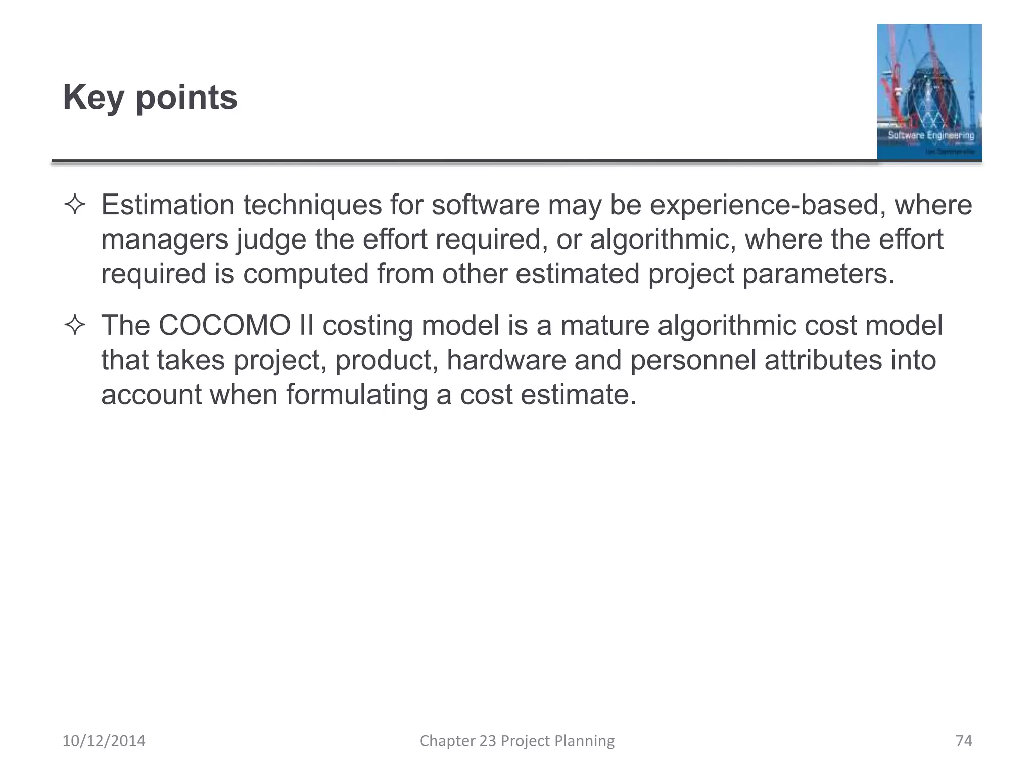 Key points
 Estimation techniques for software may be experience-based, where
managers judge the effort required, or algorithmic, where the effort
required is computed from other estimated project parameters.
 The COCOMO II costing model is a mature algorithmic cost model
that takes project, product, hardware and personnel attributes into
account when formulating a cost estimate.
10/12/2014 Chapter 23 Project Planning 74
 
