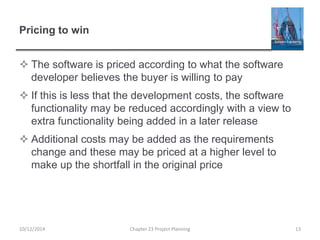 Pricing to win
 The software is priced according to what the software
developer believes the buyer is willing to pay
 If this is less that the development costs, the software
functionality may be reduced accordingly with a view to
extra functionality being added in a later release
 Additional costs may be added as the requirements
change and these may be priced at a higher level to
make up the shortfall in the original price
10/12/2014 Chapter 23 Project Planning 13
 