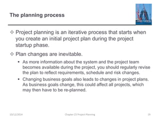 The planning process
 Project planning is an iterative process that starts when
you create an initial project plan during the project
startup phase.
 Plan changes are inevitable.
 As more information about the system and the project team
becomes available during the project, you should regularly revise
the plan to reflect requirements, schedule and risk changes.
 Changing business goals also leads to changes in project plans.
As business goals change, this could affect all projects, which
may then have to be re-planned.
10/12/2014 Chapter 23 Project Planning 19
 