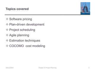 Topics covered
 Software pricing
 Plan-driven development
 Project scheduling
 Agile planning
 Estimation techniques
 COCOMO cost modeling
10/12/2014 Chapter 23 Project Planning 2
 