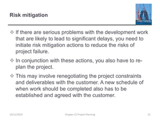 Risk mitigation
 If there are serious problems with the development work
that are likely to lead to significant delays, you need to
initiate risk mitigation actions to reduce the risks of
project failure.
 In conjunction with these actions, you also have to re-
plan the project.
 This may involve renegotiating the project constraints
and deliverables with the customer. A new schedule of
when work should be completed also has to be
established and agreed with the customer.
10/12/2014 Chapter 23 Project Planning 22
 