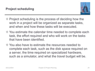 Project scheduling
 Project scheduling is the process of deciding how the
work in a project will be organized as separate tasks,
and when and how these tasks will be executed.
 You estimate the calendar time needed to complete each
task, the effort required and who will work on the tasks
that have been identified.
 You also have to estimate the resources needed to
complete each task, such as the disk space required on
a server, the time required on specialized hardware,
such as a simulator, and what the travel budget will be.
10/12/2014 Chapter 23 Project Planning 24
 
