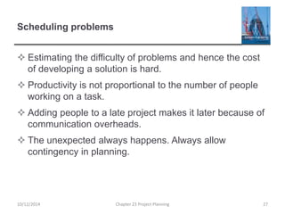 Scheduling problems
 Estimating the difficulty of problems and hence the cost
of developing a solution is hard.
 Productivity is not proportional to the number of people
working on a task.
 Adding people to a late project makes it later because of
communication overheads.
 The unexpected always happens. Always allow
contingency in planning.
10/12/2014 Chapter 23 Project Planning 27
 