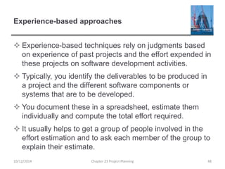 Experience-based approaches
 Experience-based techniques rely on judgments based
on experience of past projects and the effort expended in
these projects on software development activities.
 Typically, you identify the deliverables to be produced in
a project and the different software components or
systems that are to be developed.
 You document these in a spreadsheet, estimate them
individually and compute the total effort required.
 It usually helps to get a group of people involved in the
effort estimation and to ask each member of the group to
explain their estimate.
10/12/2014 Chapter 23 Project Planning 48
 