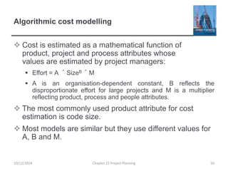 Algorithmic cost modelling
 Cost is estimated as a mathematical function of
product, project and process attributes whose
values are estimated by project managers:
 Effort = A ´ SizeB ´ M
 A is an organisation-dependent constant, B reflects the
disproportionate effort for large projects and M is a multiplier
reflecting product, process and people attributes.
 The most commonly used product attribute for cost
estimation is code size.
 Most models are similar but they use different values for
A, B and M.
10/12/2014 Chapter 23 Project Planning 50
 
