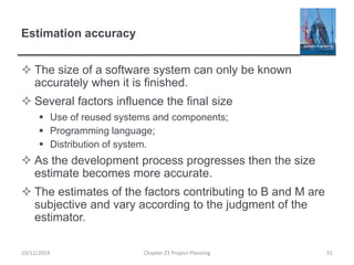 Estimation accuracy
 The size of a software system can only be known
accurately when it is finished.
 Several factors influence the final size
 Use of reused systems and components;
 Programming language;
 Distribution of system.
 As the development process progresses then the size
estimate becomes more accurate.
 The estimates of the factors contributing to B and M are
subjective and vary according to the judgment of the
estimator.
10/12/2014 Chapter 23 Project Planning 51
 