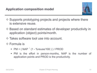 Application composition model
 Supports prototyping projects and projects where there
is extensive reuse.
 Based on standard estimates of developer productivity in
application (object) points/month.
 Takes software tool use into account.
 Formula is
 PM = ( NAP ´ (1 - %reuse/100 ) ) / PROD
 PM is the effort in person-months, NAP is the number of
application points and PROD is the productivity.
10/12/2014 Chapter 23 Project Planning 57
 