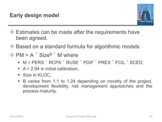 Early design model
 Estimates can be made after the requirements have
been agreed.
 Based on a standard formula for algorithmic models
 PM = A ´ SizeB ´ M where
 M = PERS ´ RCPX ´ RUSE ´ PDIF ´ PREX ´ FCIL ´ SCED;
 A = 2.94 in initial calibration,
 Size in KLOC,
 B varies from 1.1 to 1.24 depending on novelty of the project,
development flexibility, risk management approaches and the
process maturity.
10/12/2014 Chapter 23 Project Planning 59
 